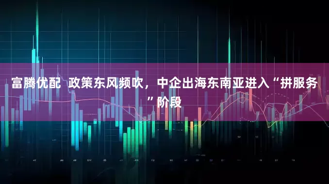 富腾优配  政策东风频吹，中企出海东南亚进入“拼服务”阶段