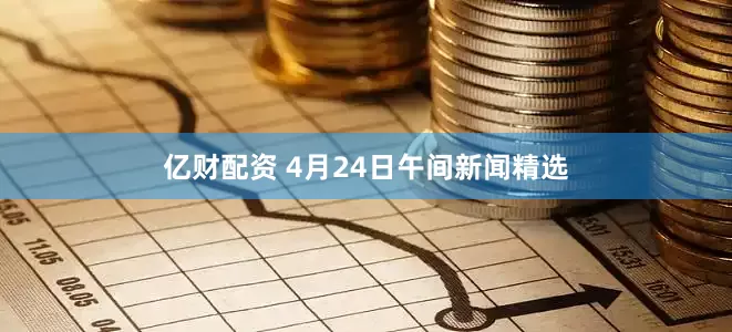 亿财配资 4月24日午间新闻精选