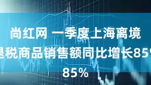 尚红网 一季度上海离境退税商品销售额同比增长85%
