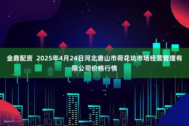 金鼎配资 2025年4月24日河北唐山市荷花坑市场经营管理有限公司价格行情
