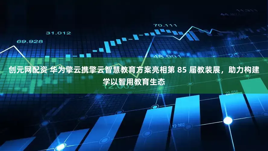 创元网配资 华为擎云携擎云智慧教育方案亮相第 85 届教装展，助力构建学以智用教育生态