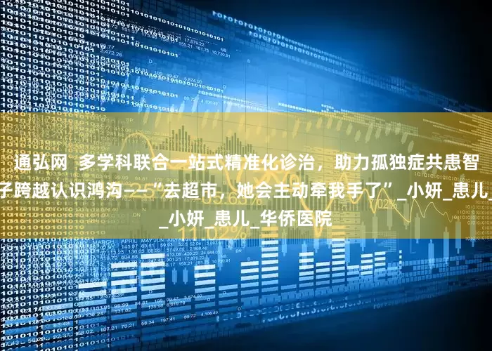 通弘网  多学科联合一站式精准化诊治，助力孤独症共患智力障碍孩子跨越认识鸿沟——“去超市，她会主动牵我手了”_小妍_患儿_华侨医院