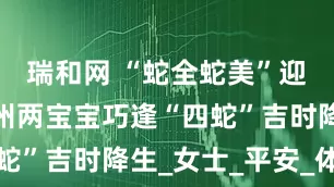 瑞和网 “蛇全蛇美”迎新生！扬州两宝宝巧逢“四蛇”吉时降生_女士_平安_体重
