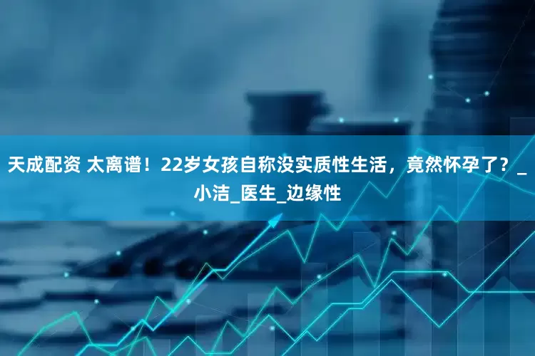 天成配资 太离谱！22岁女孩自称没实质性生活，竟然怀孕了？_小洁_医生_边缘性