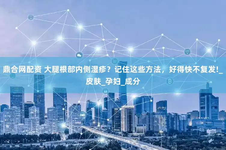 鼎合网配资 大腿根部内侧湿疹？记住这些方法，好得快不复发!_皮肤_孕妇_成分