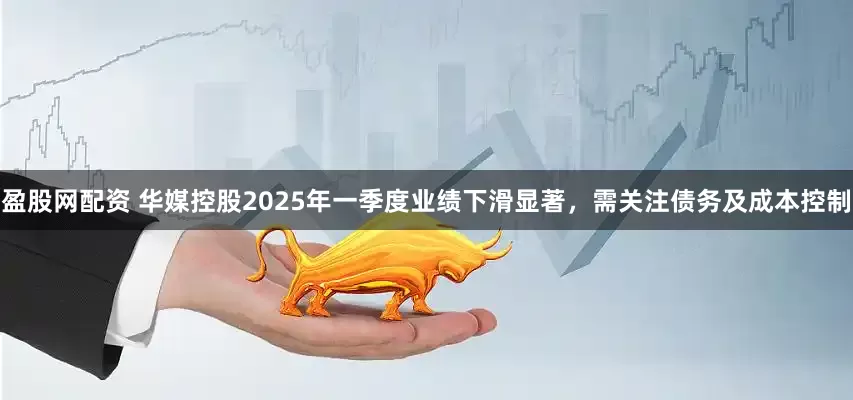 盈股网配资 华媒控股2025年一季度业绩下滑显著，需关注债务及成本控制