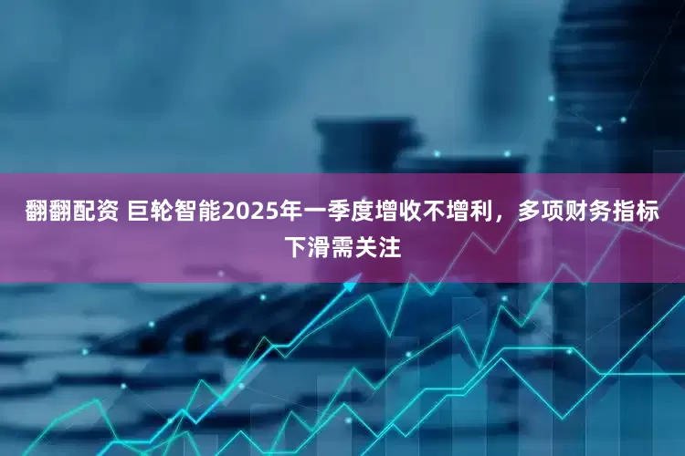 翻翻配资 巨轮智能2025年一季度增收不增利，多项财务指标下滑需关注