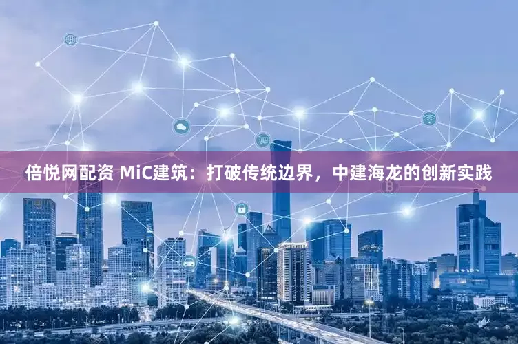 倍悦网配资 MiC建筑：打破传统边界，中建海龙的创新实践