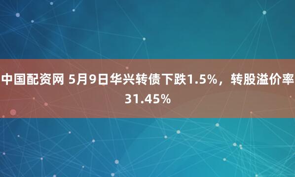 中国配资网 5月9日华兴转债下跌1.5%，转股溢价率31.45%