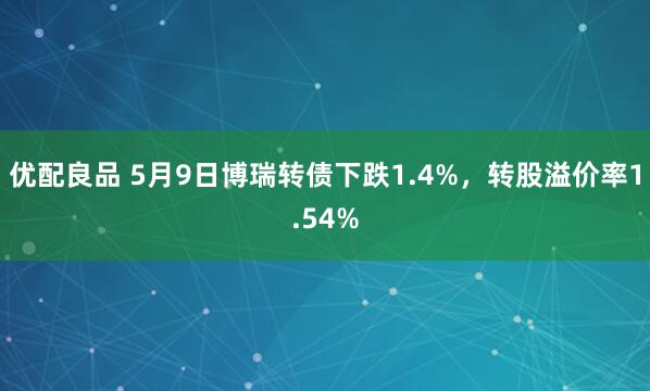 优配良品 5月9日博瑞转债下跌1.4%，转股溢价率1.54%