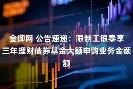 金御网 公告速递：限制工银泰享三年理财债券基金大额申购业务金额