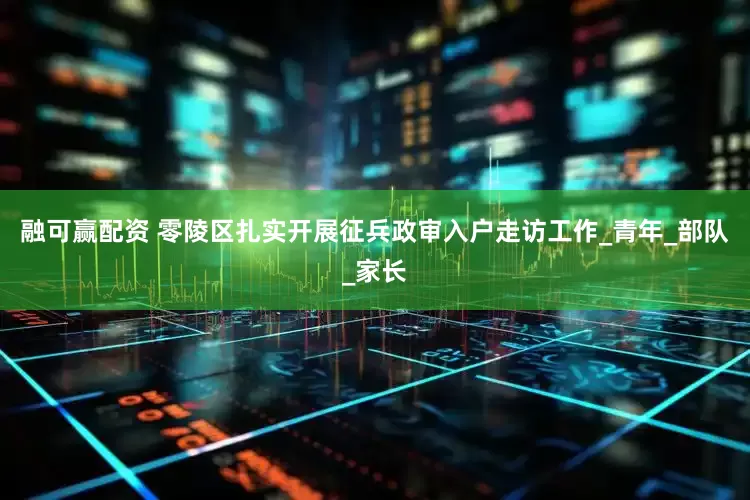 融可赢配资 零陵区扎实开展征兵政审入户走访工作_青年_部队_家长