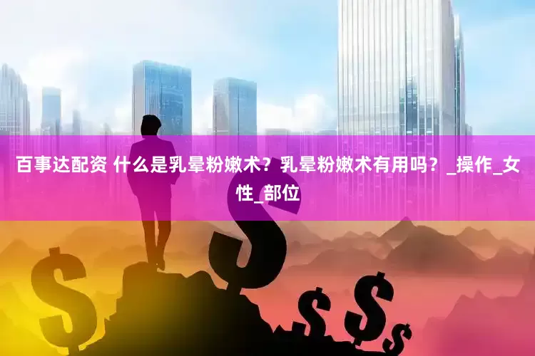 百事达配资 什么是乳晕粉嫩术？乳晕粉嫩术有用吗？_操作_女性_部位