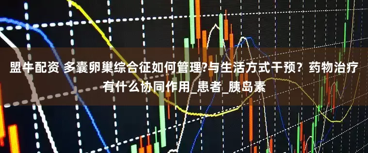 盟牛配资 多囊卵巢综合征如何管理?与生活方式干预？药物治疗有什么协同作用_患者_胰岛素
