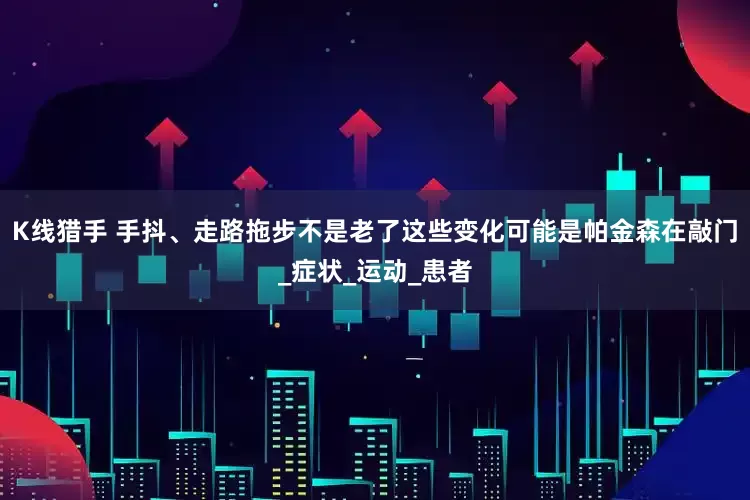 K线猎手 手抖、走路拖步不是老了这些变化可能是帕金森在敲门_症状_运动_患者