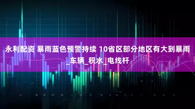 永利配资 暴雨蓝色预警持续 10省区部分地区有大到暴雨_车辆_积水_电线杆