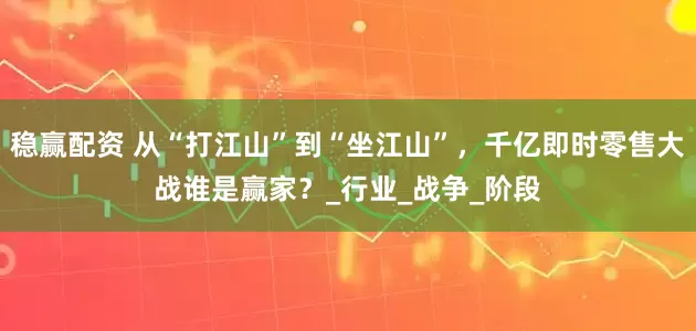 稳赢配资 从“打江山”到“坐江山”，千亿即时零售大战谁是赢家？_行业_战争_阶段