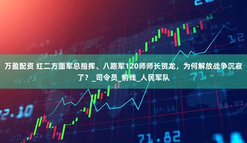 万盈配资 红二方面军总指挥、八路军120师师长贺龙，为何解放战争沉寂了？_司令员_前线_人民军队