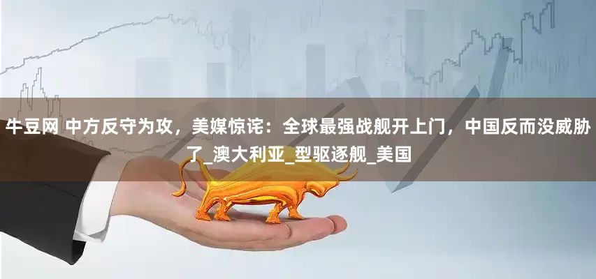 牛豆网 中方反守为攻，美媒惊诧：全球最强战舰开上门，中国反而没威胁了_澳大利亚_型驱逐舰_美国