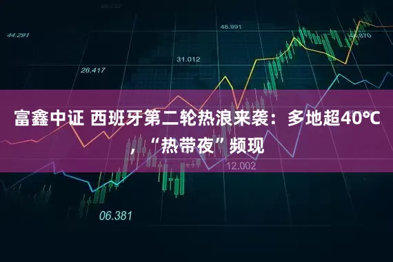 富鑫中证 西班牙第二轮热浪来袭：多地超40℃，“热带夜”频现