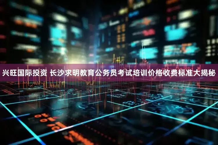 兴旺国际投资 长沙求明教育公务员考试培训价格收费标准大揭秘