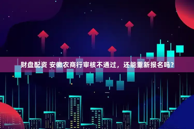 财盘配资 安徽农商行审核不通过，还能重新报名吗？