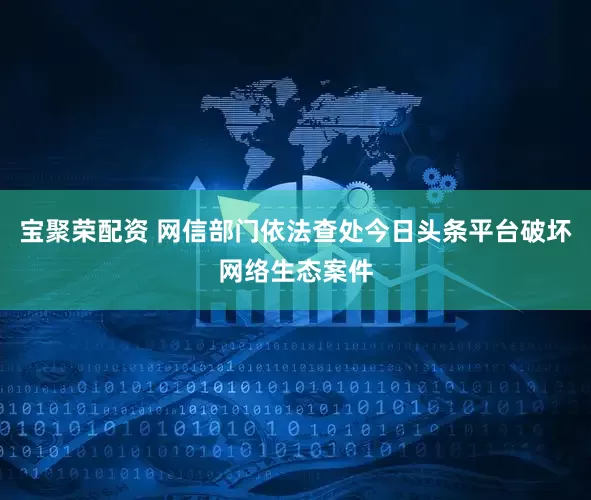 宝聚荣配资 网信部门依法查处今日头条平台破坏网络生态案件