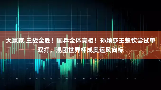 大赢家 三战全胜!国乒全体亮相!孙颖莎王楚钦尝试单双打,混团世界杯成奥运风向标