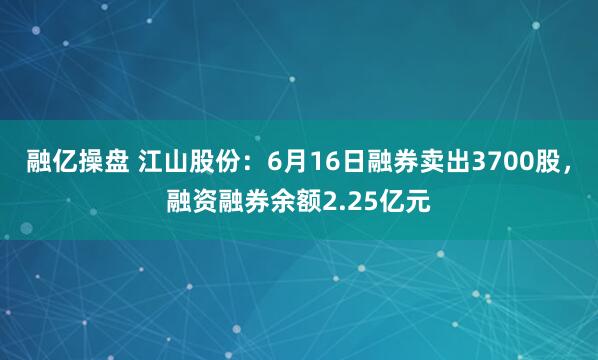 融亿操盘 江山股份：6月16日融券卖出3700股，融资融券余额2.25亿元