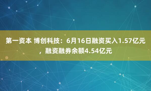 第一资本 博创科技：6月16日融资买入1.57亿元，融资融券余额4.54亿元
