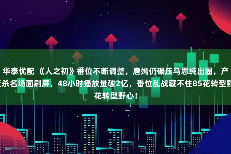 华泰优配 《人之初》番位不断调整，唐嫣仍碾压马思纯出圈，产后反杀名场面刷屏，48小时播放量破2亿，番位乱战藏不住85花转型野心！