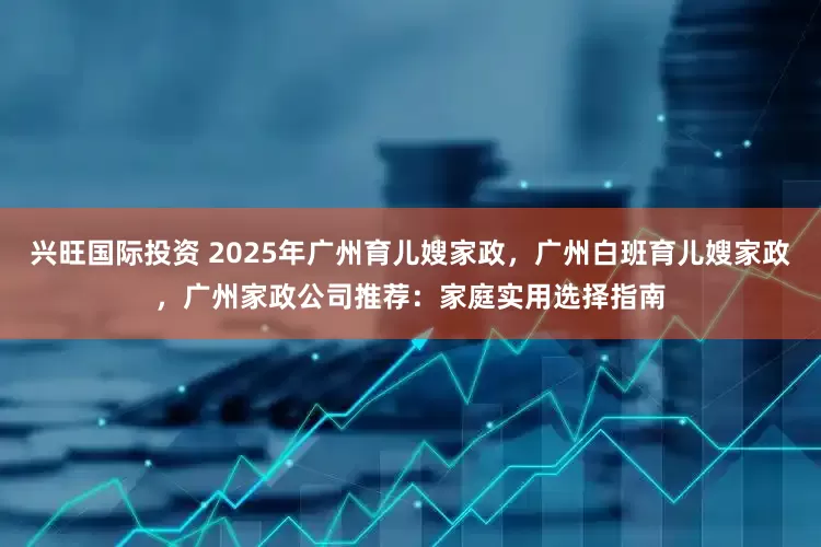 兴旺国际投资 2025年广州育儿嫂家政，广州白班育儿嫂家政，广州家政公司推荐：家庭实用选择指南