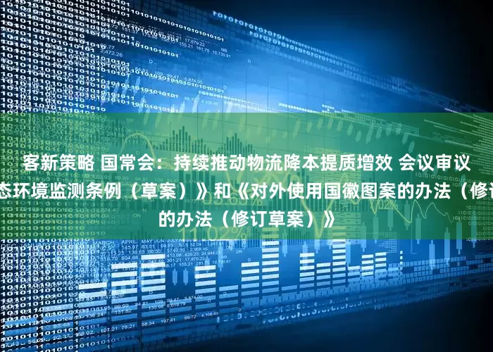 客新策略 国常会：持续推动物流降本提质增效 会议审议通过《生态环境监测条例（草案）》和《对外使用国徽图案的办法（修订草案）》