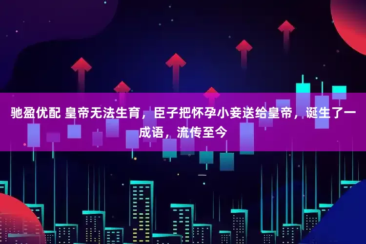 驰盈优配 皇帝无法生育，臣子把怀孕小妾送给皇帝，诞生了一成语，流传至今