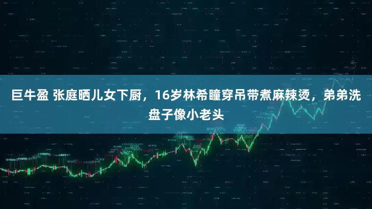 巨牛盈 张庭晒儿女下厨,16岁林希瞳穿吊带煮麻辣烫,弟弟洗盘子像小老头