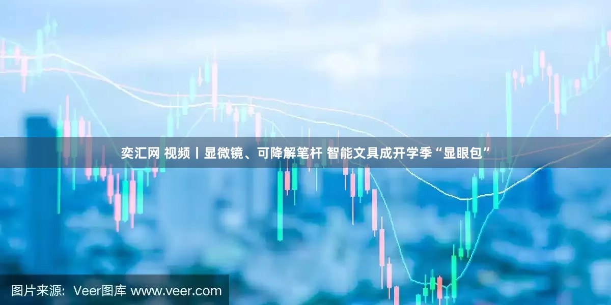 奕汇网 视频丨显微镜、可降解笔杆 智能文具成开学季“显眼包”